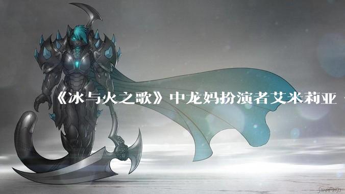 《冰与火之歌》中龙妈扮演者艾米莉亚·克拉克如此惊艳，为啥在其他剧中都很普通？